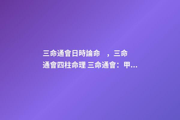三命通會日時論命，三命通會四柱命理 三命通會：甲子日不同時辰生人的命運解析